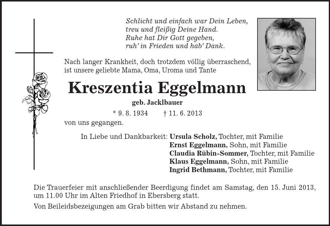 Schlicht und einfach war Dein Leben, treu und fleißig Deine Hand. Ruhe hat Dir Gott gegeben, ruh' in Frieden und hab' Dank. Nach langer Krankheit, doch trotzdem völlig überraschend, ist unsere geliebte Mama, Oma, Uroma und Tante Kreszentia Eggelmann geb. Jacklbauer * 9. 8. 1934 +- 11. 6. 2013 von uns gegangen. In Liebe und Dankbarkeit: Ursula Scholz, Tochter, mit Familie Ernst Eggelmann, Sohn, mit Familie Claudia Rübin-Sommer, Tochter, mit Familie Klaus Eggelmann, Sohn, mit Familie Ingrid Bethmann, Tochter, mit Familie Die Trauerfeier mit anschließender Beerdigung findet am Samstag, den 15. Juni 2013, um 11.00 Uhr im Alten Friedhof in Ebersberg statt. Von Beileidsbezeigungen am Grab bitten wir Abstand zu nehmen.