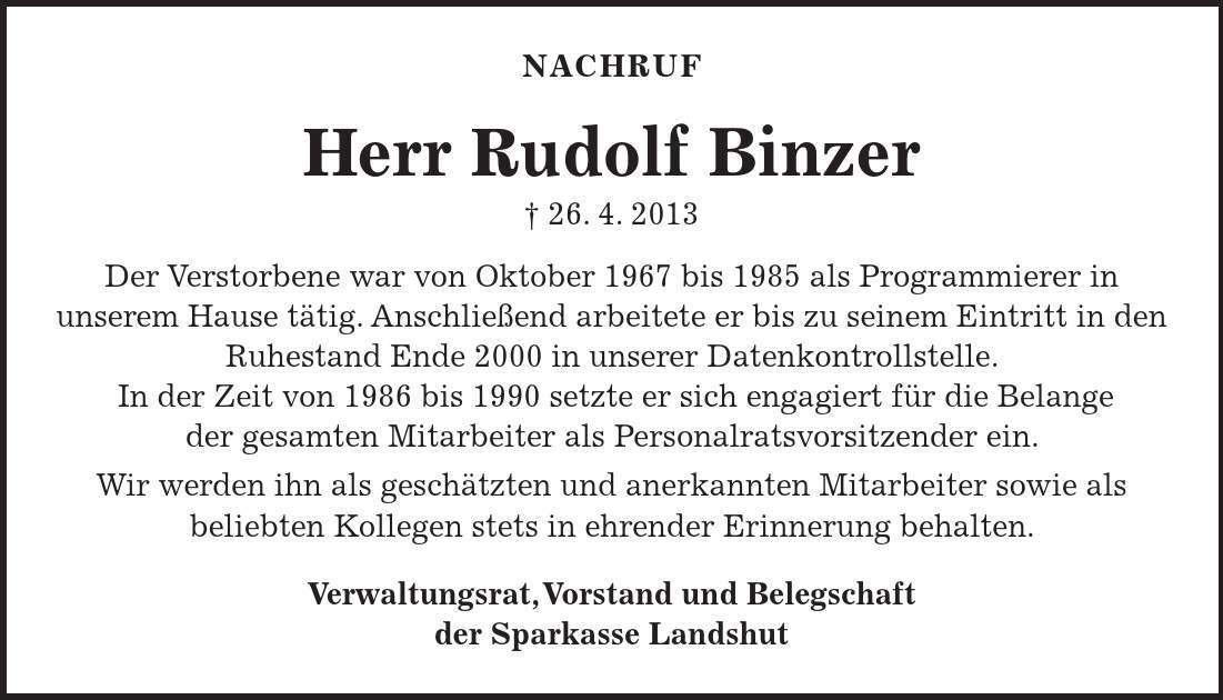 Nachruf Herr Rudolf Binzer  26. 4. 2013 Der Verstorbene war von Oktober 1967 bis 1985 als Programmierer in unserem Hause tätig. Anschließend arbeitete er bis zu seinem Eintritt in den Ruhestand Ende 2000 in unserer Datenkontrollstelle. In der Zeit von 1986 bis 1990 setzte er sich engagiert für die Belange der gesamten Mitarbeiter als Personalratsvorsitzender ein. Wir werden ihn als geschätzten und anerkannten Mitarbeiter sowie als beliebten Kollegen stets in ehrender Erinnerung behalten. Verwaltungsrat, Vorstand und Belegschaft der Sparkasse Landshut 