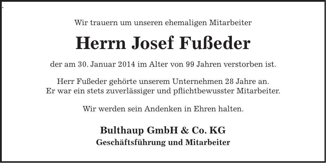 Wir trauern um unseren ehemaligen Mitarbeiter Herrn Josef Fußeder der am 30. Januar 2014 im Alter von 99 Jahren verstorben ist. Herr Fußeder gehörte unserem Unternehmen 28 Jahre an. Er war ein stets zuverlässiger und pflichtbewusster Mitarbeiter. Wir werden sein Andenken in Ehren halten. Bulthaup GmbH & Co. KG Geschäftsführung und Mitarbeiter.