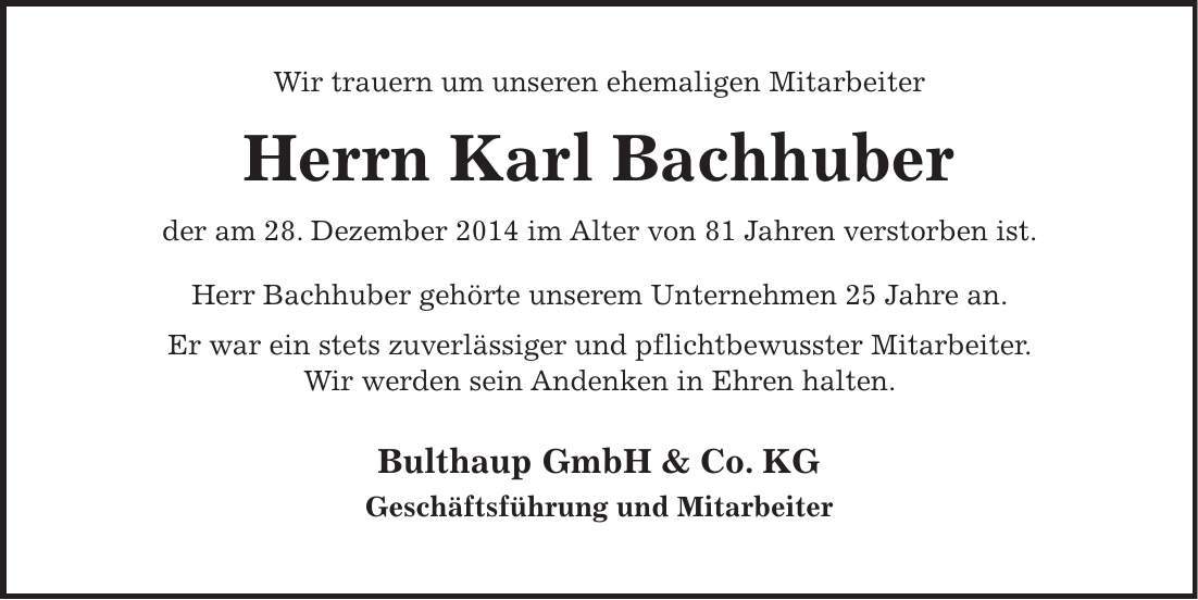 Wir trauern um unseren ehemaligen Mitarbeiter Herrn Karl Bachhuber der am 28. Dezember 2014 im Alter von 81 Jahren verstorben ist. Herr Bachhuber gehörte unserem Unternehmen 25 Jahre an. Er war ein stets zuverlässiger und pflichtbewusster Mitarbeiter. Wir werden sein Andenken in Ehren halten. Bulthaup GmbH & Co. KG Geschäftsführung und Mitarbeiter 