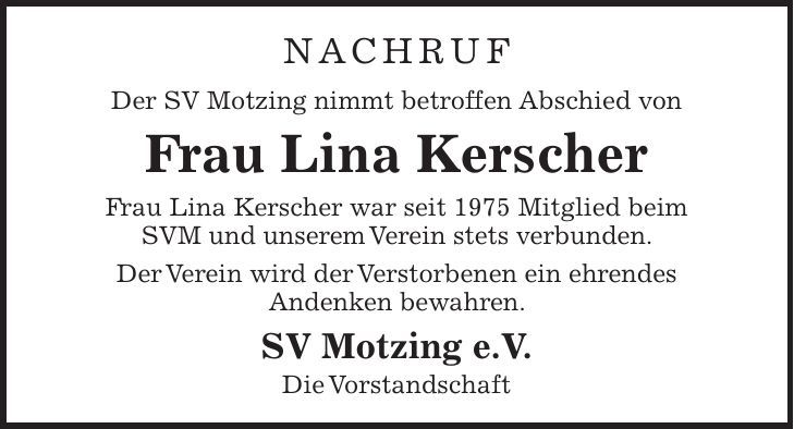 Nachruf Der SV Motzing nimmt betroffen Abschied von Frau Lina Kerscher Frau Lina Kerscher war seit 1975 Mitglied beim SVM und unserem Verein stets verbunden. Der Verein wird der Verstorbenen ein ehrendes Andenken bewahren. SV Motzing e.V. Die Vorstandschaft