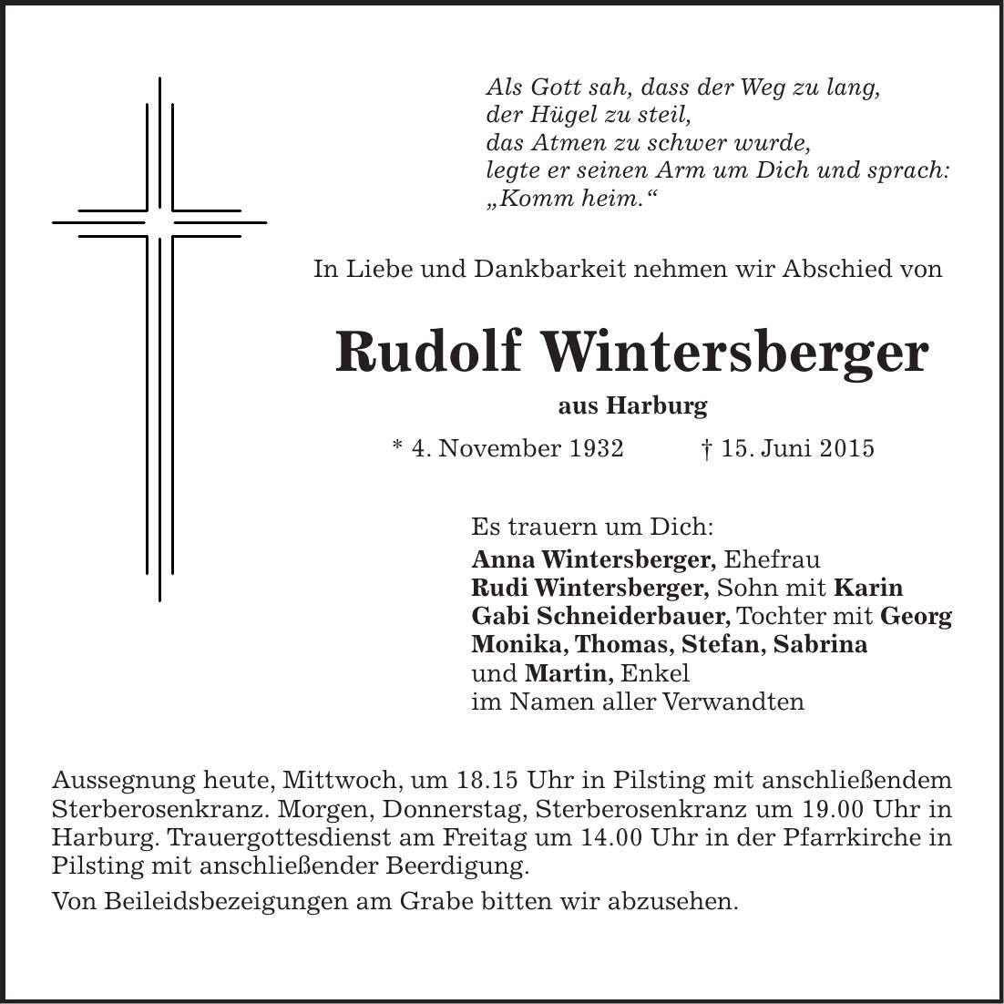 Als Gott sah, dass der Weg zu lang, der Hügel zu steil, das Atmen zu schwer wurde, legte er seinen Arm um Dich und sprach: 'Komm heim.' In Liebe und Dankbarkeit nehmen wir Abschied von Rudolf Wintersberger aus Harburg * 4. November 1932 + 15. Juni 2015 Es trauern um Dich: Anna Wintersberger, Ehefrau Rudi Wintersberger, Sohn mit Karin Gabi Schneiderbauer, Tochter mit Georg Monika, Thomas, Stefan, Sabrina und Martin, Enkel im Namen aller Verwandten Aussegnung heute, Mittwoch, um 18.15 Uhr in Pilsting mit anschließendem Sterberosenkranz. Morgen, Donnerstag, Sterberosenkranz um 19.00 Uhr in Harburg. Trauergottesdienst am Freitag um 14.00 Uhr in der Pfarrkirche in Pilsting mit anschließender Beerdigung. Von Beileidsbezeigungen am Grabe bitten wir abzusehen.