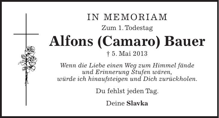 in memoriam Zum 1. Todestag Alfons (Camaro) Bauer + 5. Mai 2013 Wenn die Liebe einen Weg zum Himmel fände und Erinnerung Stufen wären, würde ich hinaufsteigen und Dich zurückholen. Du fehlst jeden Tag. Deine Slavka