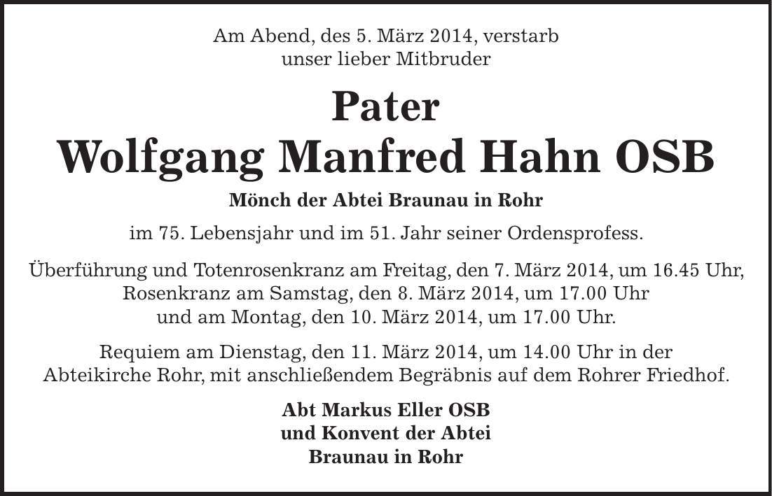 Am Abend, des 5. März 2014, verstarb unser lieber Mitbruder Pater Wolfgang Manfred Hahn OSB Mönch der Abtei Braunau in Rohr im 75. Lebensjahr und im 51. Jahr seiner Ordensprofess. Überführung und Totenrosenkranz am Freitag, den 7. März 2014, um 16.45 Uhr, Rosenkranz am Samstag, den 8. März 2014, um 17.00 Uhr und am Montag, den 10. März 2014, um 17.00 Uhr. Requiem am Dienstag, den 11. März 2014, um 14.00 Uhr in der Abteikirche Rohr, mit anschließendem Begräbnis auf dem Rohrer Friedhof. Abt Markus Eller OSB und Konvent der Abtei Braunau in Rohr