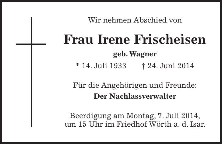 Wir nehmen Abschied von Frau Irene Frischeisen geb. Wagner * 14. Juli 1933 + 24. Juni 2014 Für die Angehörigen und Freunde: Der Nachlassverwalter Beerdigung am Montag, 7. Juli 2014, um 15 Uhr im Friedhof Wörth a. d. Isar.