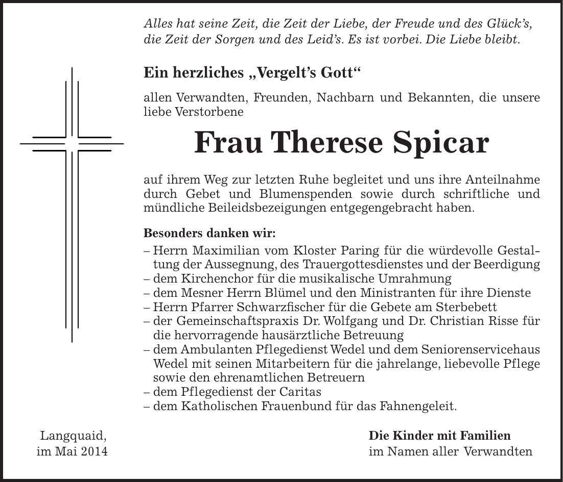  Alles hat seine Zeit, die Zeit der Liebe, der Freude und des Glücks, die Zeit der Sorgen und des Leids. Es ist vorbei. Die Liebe bleibt. Ein herzliches 'Vergelts Gott' allen Verwandten, Freunden, Nachbarn und Bekannten, die unsere liebe Verstorbene Frau Therese Spicar auf ihrem Weg zur letzten Ruhe begleitet und uns ihre Anteilnahme durch Gebet und Blumenspenden sowie durch schriftliche und mündliche Beileidsbezeigungen entgegengebracht haben. Besonders danken wir: - Herrn Maximilian vom Kloster Paring für die würdevolle Gestaltung der Aussegnung, des Trauergottesdienstes und der Beerdigung - dem Kirchenchor für die musikalische Umrahmung - dem Mesner Herrn Blümel und den Ministranten für ihre Dienste - Herrn Pfarrer Schwarzfischer für die Gebete am Sterbebett - der Gemeinschaftspraxis Dr. Wolfgang und Dr. Christian Risse für die hervorragende hausärztliche Betreuung - dem Ambulanten Pflegedienst Wedel und dem Seniorenservicehaus Wedel mit seinen Mitarbeitern für die jahrelange, liebevolle Pflege sowie den ehrenamtlichen Betreuern - dem Pflegedienst der Caritas - dem Katholischen Frauenbund für das Fahnengeleit. Langquaid, Die Kinder mit Familien im Mai 2014 im Namen aller Verwandten 