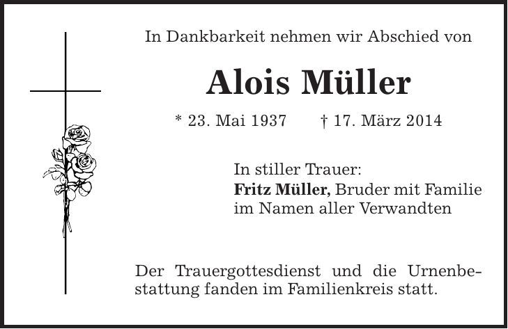 In Dankbarkeit nehmen wir Abschied von Alois Müller * 23. Mai 1937 | 17. März 2014 In stiller Trauer: Fritz Müller, Bruder mit Familie im Namen aller Verwandten Der Trauergottesdienst und die Urnenbestattung fanden im Familienkreis statt. 