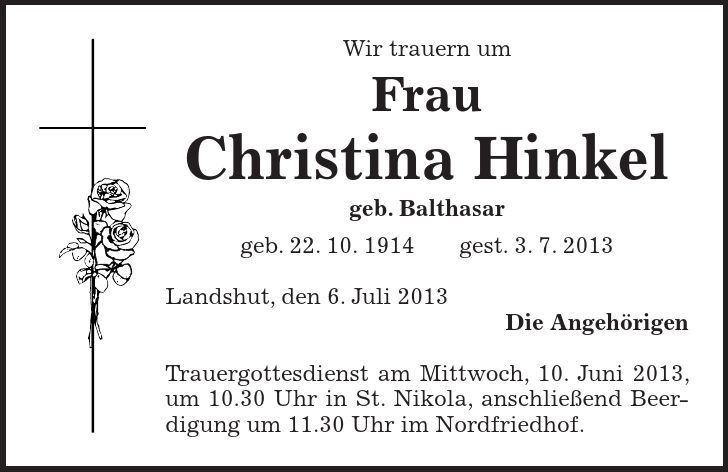 Wir trauern um Frau Christina Hinkel geb. Balthasar geb. 22. 10. 1914 gest. 3. 7. 2013 Landshut, den 6. Juli 2013 Die Angehörigen Trauergottesdienst am Mittwoch, 10. Juni 2013, um 10.30 Uhr in St. Nikola, anschließend Beerdigung um 11.30 Uhr im Nordfriedhof.