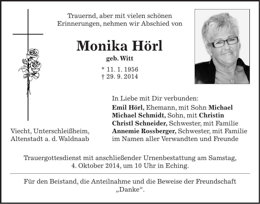  Trauernd, aber mit vielen schönen Erinnerungen, nehmen wir Abschied von Monika Hörl geb. Witt * 11. 1. 1956 + 29. 9. 2014 In Liebe mit Dir verbunden: Emil Hörl, Ehemann, mit Sohn Michael Michael Schmidt, Sohn, mit Christin Christl Schneider, Schwester, mit Familie Viecht, Unterschleißheim, Annemie Rossberger, Schwester, mit Familie Altenstadt a. d. Waldnaab im Namen aller Verwandten und Freunde Trauergottesdienst mit anschließender Urnenbestattung am Samstag, 4. Oktober 2014, um 10 Uhr in Eching. Für den Beistand, die Anteilnahme und die Beweise der Freundschaft 'Danke'. 