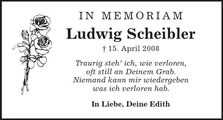 in memoriam Ludwig Scheibler | 15. April 2008 Traurig steh' ich, wie verloren, oft still an Deinem Grab. Niemand kann mir wiedergeben was ich verloren hab. In Liebe, Deine Edith 