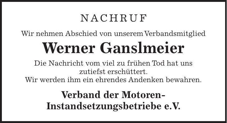 NACHRUF Wir nehmen Abschied von unserem Verbandsmitglied Werner Ganslmeier Die Nachricht vom viel zu frühen Tod hat uns zutiefst erschüttert. Wir werden ihm ein ehrendes Andenken bewahren. Verband der Motoren- Instandsetzungsbetriebe e.V.