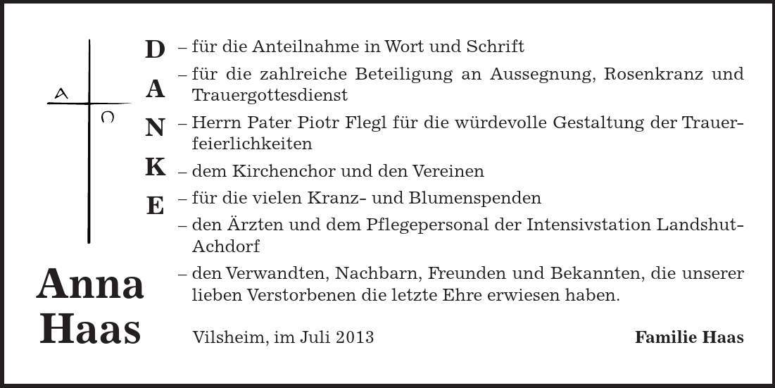 DANKE Anna Haas - für die Anteilnahme in Wort und Schrift - für die zahlreiche Beteiligung an Aussegnung, Rosenkranz und Trauergottesdienst - Herrn Pater Piotr Flegl für die würdevolle Gestaltung der Trauer- feierlichkeiten - dem Kirchenchor und den Vereinen - für die vielen Kranz- und Blumenspenden - den Ärzten und dem Pflegepersonal der Intensivstation Landshut-Achdorf - den Verwandten, Nachbarn, Freunden und Bekannten, die unserer lieben Verstorbenen die letzte Ehre erwiesen haben. Vilsheim, im Juli 2013 Familie Haas