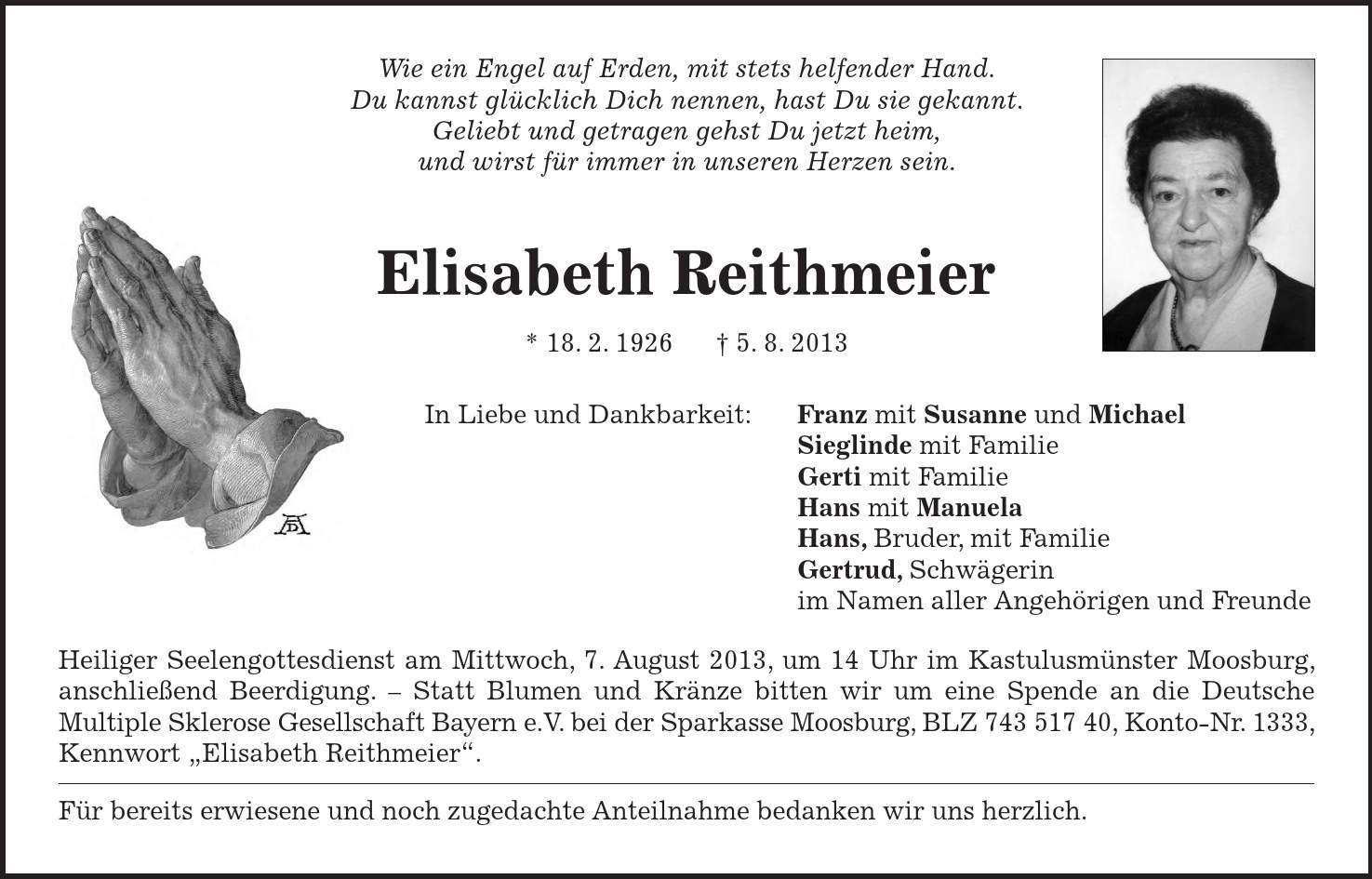 Wie ein Engel auf Erden, mit stets helfender Hand. Du kannst glücklich Dich nennen, hast Du sie gekannt. Geliebt und getragen gehst Du jetzt heim, und wirst für immer in unseren Herzen sein. Elisabeth Reithmeier * 18. 2. 1926 5. 8. 2013 In Liebe und Dankbarkeit: Franz mit Susanne und Michael Sieglinde mit Familie Gerti mit Familie Hans mit Manuela Hans, Bruder, mit Familie Gertrud, Schwägerin im Namen aller Angehörigen und Freunde Heiliger Seelengottesdienst am Mittwoch, 7. August 2013, um 14 Uhr im Kastulusmünster Moosburg, anschließend Beerdigung.  Statt Blumen und Kränze bitten wir um eine Spende an die Deutsche Multiple Sklerose Gesellschaft Bayern e.V. bei der Sparkasse Moosburg, BLZ ***, Konto-Nr. 1333, Kennwort Elisabeth Reithmeier. Für bereits erwiesene und noch zugedachte Anteilnahme bedanken wir uns herzlich. 