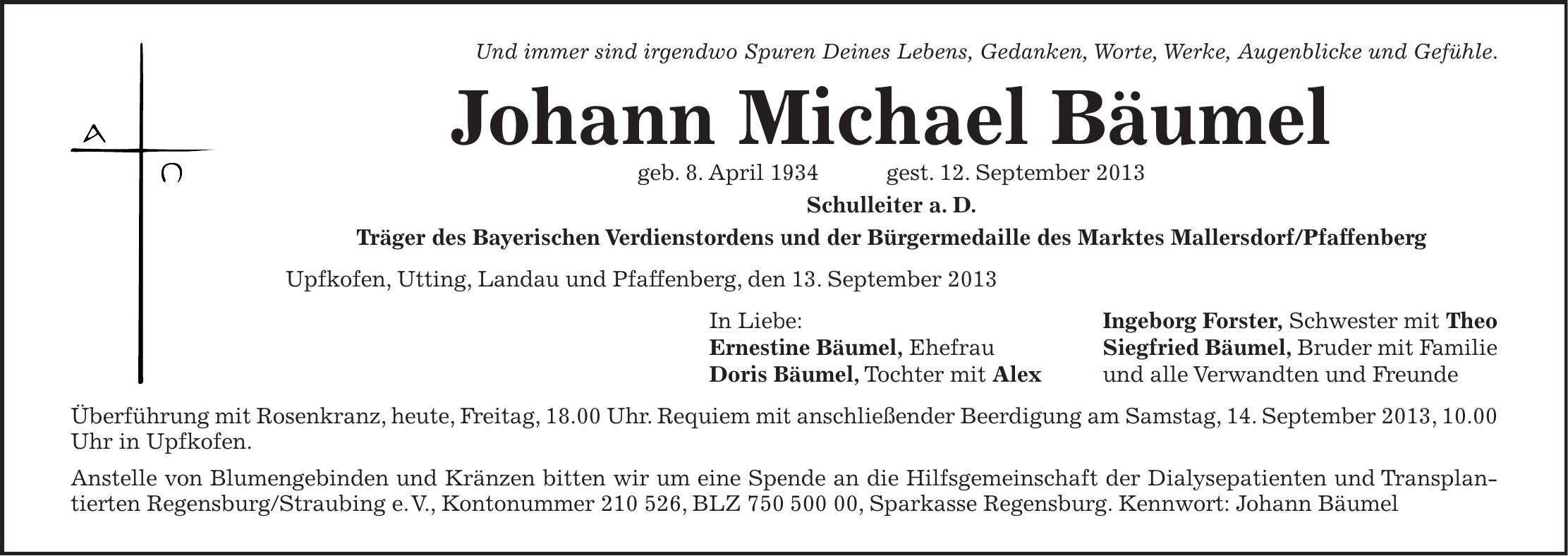 Und immer sind irgendwo Spuren Deines Lebens, Gedanken, Worte, Werke, Augenblicke und Gefühle. Johann Michael Bäumel geb. 8. April 1934 gest. 12. September 2013 Schulleiter a. D. Träger des Bayerischen Verdienstordens und der Bürgermedaille des Marktes Mallersdorf/Pfaffenberg Upfkofen, Utting, Landau und Pfaffenberg, den 13. September 2013 In Liebe: Ingeborg Forster, Schwester mit Theo Ernestine Bäumel, Ehefrau Siegfried Bäumel, Bruder mit Familie Doris Bäumel, Tochter mit Alex und alle Verwandten und Freunde Überführung mit Rosenkranz, heute, Freitag, 18.00 Uhr. Requiem mit anschließender Beerdigung am Samstag, 14. September 2013, 10.00 Uhr in Upfkofen. Anstelle von Blumengebinden und Kränzen bitten wir um eine Spende an die Hilfsgemeinschaft der Dialysepatienten und Transplantierten Regensburg/Straubing e. V., Kontonummer ***, BLZ ***, Sparkasse Regensburg. Kennwort: Johann Bäumel