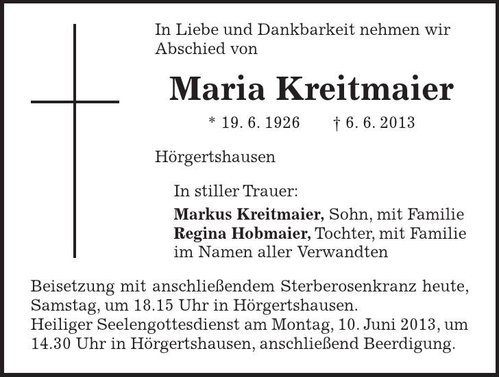 In Liebe und Dankbarkeit nehmen wir Abschied von Maria Kreitmaier * 19. 6. 1926 - 6. 6. 2013 Hörgertshausen In stiller Trauer: Markus Kreitmaier, Sohn, mit Familie Regina Hobmaier, Tochter, mit Familie im Namen aller Verwandten Beisetzung mit anschließendem Sterberosenkranz heute, Samstag, um 18.15 Uhr in Hörgertshausen. Heiliger Seelengottesdienst am Montag, 10. Juni 2013, um 14.30 Uhr in Hörgertshausen, anschließend Beerdigung.