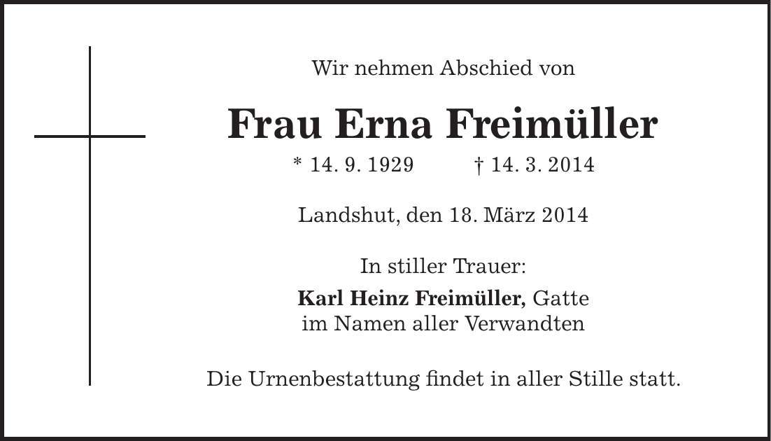 Wir nehmen Abschied von Frau Erna Freimüller * 14. 9. 1929 + 14. 3. 2014 Landshut, den 18. März 2014 In stiller Trauer: Karl Heinz Freimüller, Gatte im Namen aller Verwandten Die Urnenbestattung findet in aller Stille statt. 