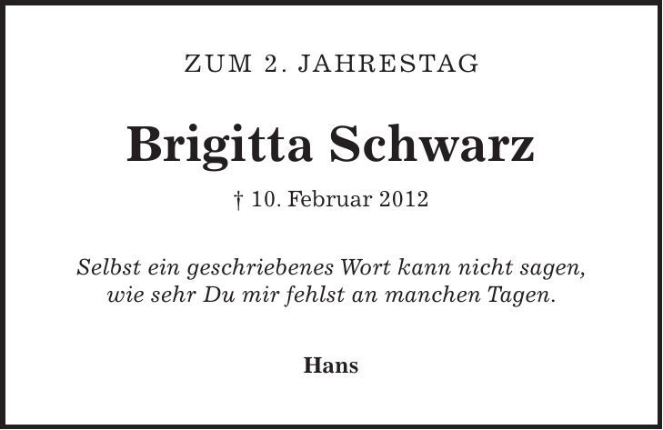  Zum 2. Jahrestag Brigitta Schwarz + 10. Februar 2012 Selbst ein geschriebenes Wort kann nicht sagen, wie sehr Du mir fehlst an manchen Tagen. Hans 