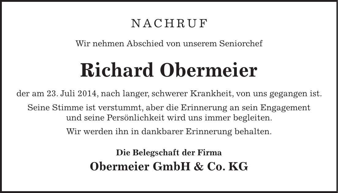 NACHRUF Wir nehmen Abschied von unserem Seniorchef Richard Obermeier der am 23. Juli 2014, nach langer, schwerer Krankheit, von uns gegangen ist. Seine Stimme ist verstummt, aber die Erinnerung an sein Engagement und seine Persönlichkeit wird uns immer begleiten. Wir werden ihn in dankbarer Erinnerung behalten. Die Belegschaft der Firma Obermeier GmbH & Co. KG