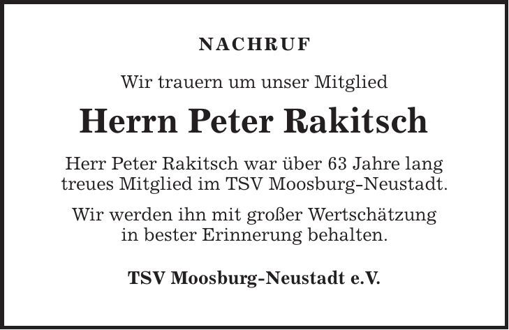 NACHRUF Wir trauern um unser Mitglied Herrn Peter Rakitsch Herr Peter Rakitsch war über 63 Jahre lang treues Mitglied im TSV Moosburg-Neustadt. Wir werden ihn mit großer Wertschätzung in bester Erinnerung behalten. TSV Moosburg-Neustadt e.V. 