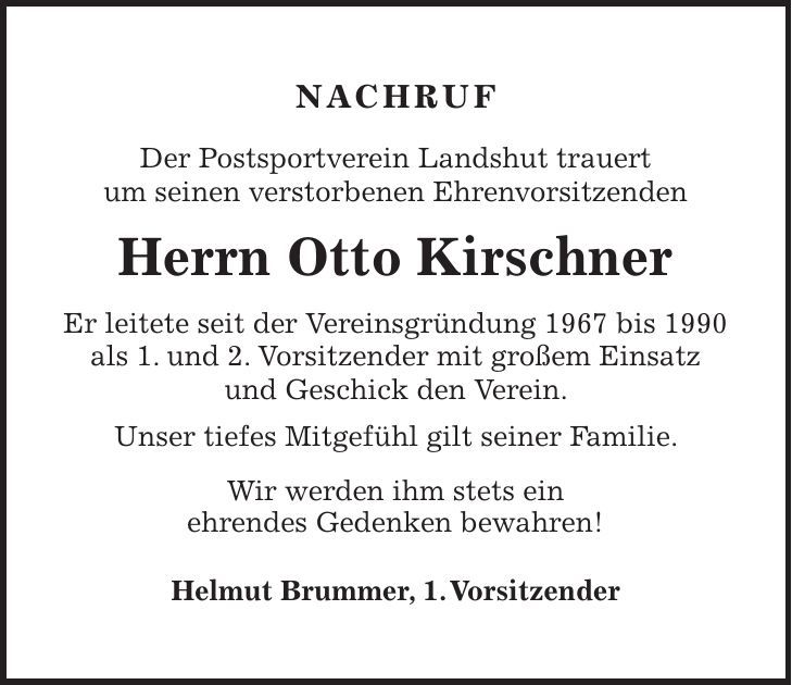 NACHRUF Der Postsportverein Landshut trauert um seinen verstorbenen Ehrenvorsitzenden Herrn Otto Kirschner Er leitete seit der Vereinsgründung 1967 bis 1990 als 1. und 2. Vorsitzender mit großem Einsatz und Geschick den Verein. Unser tiefes Mitgefühl gilt seiner Familie. Wir werden ihm stets ein ehrendes Gedenken bewahren! Helmut Brummer, 1. Vorsitzender 