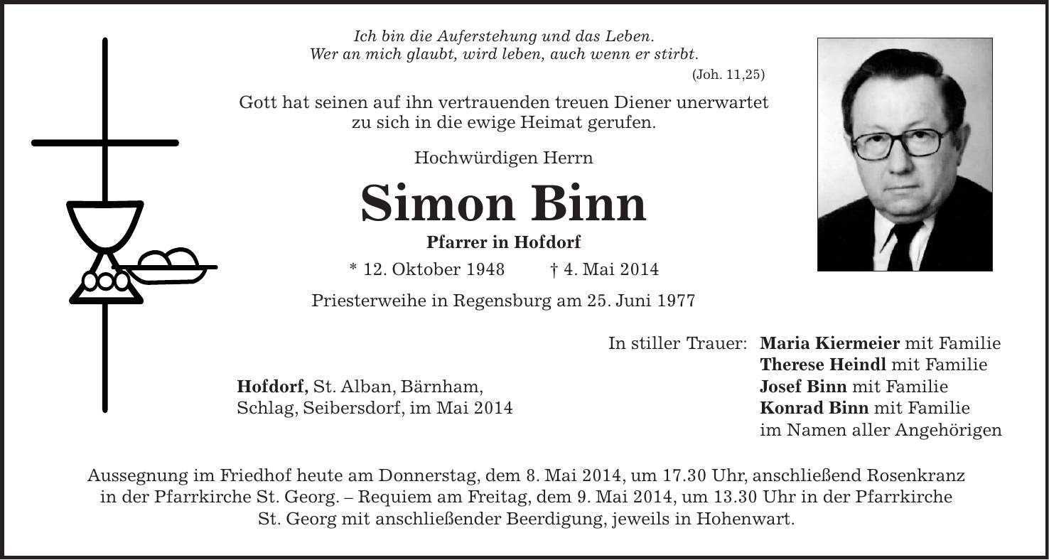 Ich bin die Auferstehung und das Leben. Wer an mich glaubt, wird leben, auch wenn er stirbt. (Joh. 11,25) Gott hat seinen auf ihn vertrauenden treuen Diener unerwartet zu sich in die ewige Heimat gerufen. Hochwürdigen Herrn Simon Binn Pfarrer in Hofdorf * 12. Oktober 1948 + 4. Mai 2014 Priesterweihe in Regensburg am 25. Juni 1977 In stiller Trauer: Maria Kiermeier mit Familie Therese Heindl mit Familie Hofdorf, St. Alban, Bärnham, Josef Binn mit Familie Schlag, Seibersdorf, im Mai 2014 Konrad Binn mit Familie im Namen aller Angehörigen Aussegnung im Friedhof heute am Donnerstag, dem 8. Mai 2014, um 17.30 Uhr, anschließend Rosenkranz in der Pfarrkirche St. Georg. - Requiem am Freitag, dem 9. Mai 2014, um 13.30 Uhr in der Pfarrkirche St. Georg mit anschließender Beerdigung, jeweils in Hohenwart. 