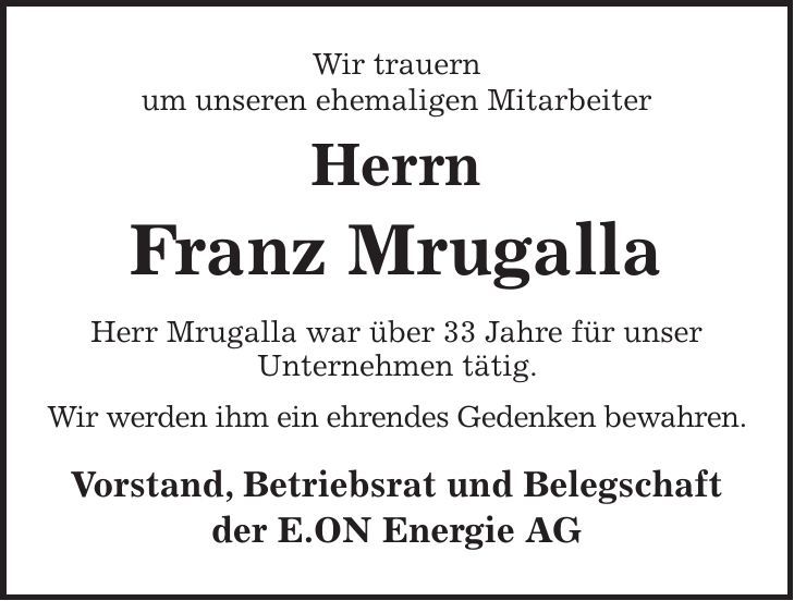 Wir trauern um unseren ehemaligen Mitarbeiter Herrn Franz Mrugalla Herr Mrugalla war über 33 Jahre für unser Unternehmen tätig. Wir werden ihm ein ehrendes Gedenken bewahren. Vorstand, Betriebsrat und Belegschaft der E.ON Energie AG 