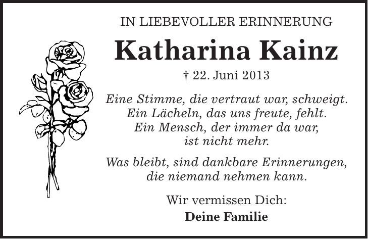 In liebevoller Erinnerung Katharina Kainz + 22. Juni 2013 Eine Stimme, die vertraut war, schweigt. Ein Lächeln, das uns freute, fehlt. Ein Mensch, der immer da war, ist nicht mehr. Was bleibt, sind dankbare Erinnerungen, die niemand nehmen kann. Wir vermissen Dich: Deine Familie 