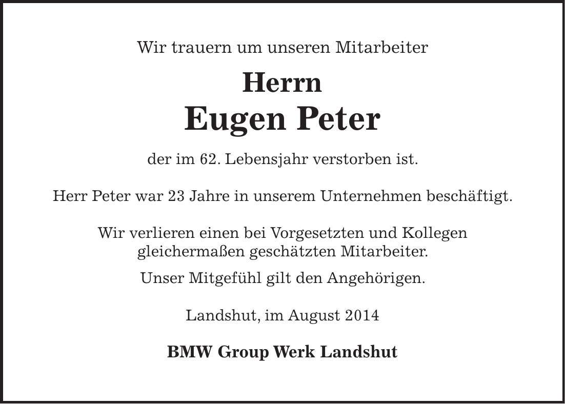 Wir trauern um unseren Mitarbeiter Herrn Eugen Peter der im 62. Lebensjahr verstorben ist. Herr Peter war 23 Jahre in unserem Unternehmen beschäftigt. Wir verlieren einen bei Vorgesetzten und Kollegen gleichermaßen geschätzten Mitarbeiter. Unser Mitgefühl gilt den Angehörigen. Landshut, im August 2014 BMW Group Werk Landshut 