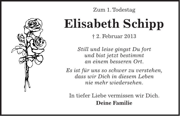  Zum 1. Todestag Elisabeth Schipp + 2. Februar 2013 Still und leise gingst Du fort und bist jetzt bestimmt an einem besseren Ort. Es ist für uns so schwer zu verstehen, dass wir Dich in diesem Leben nie mehr wiedersehen. In tiefer Liebe vermissen wir Dich. Deine Familie 