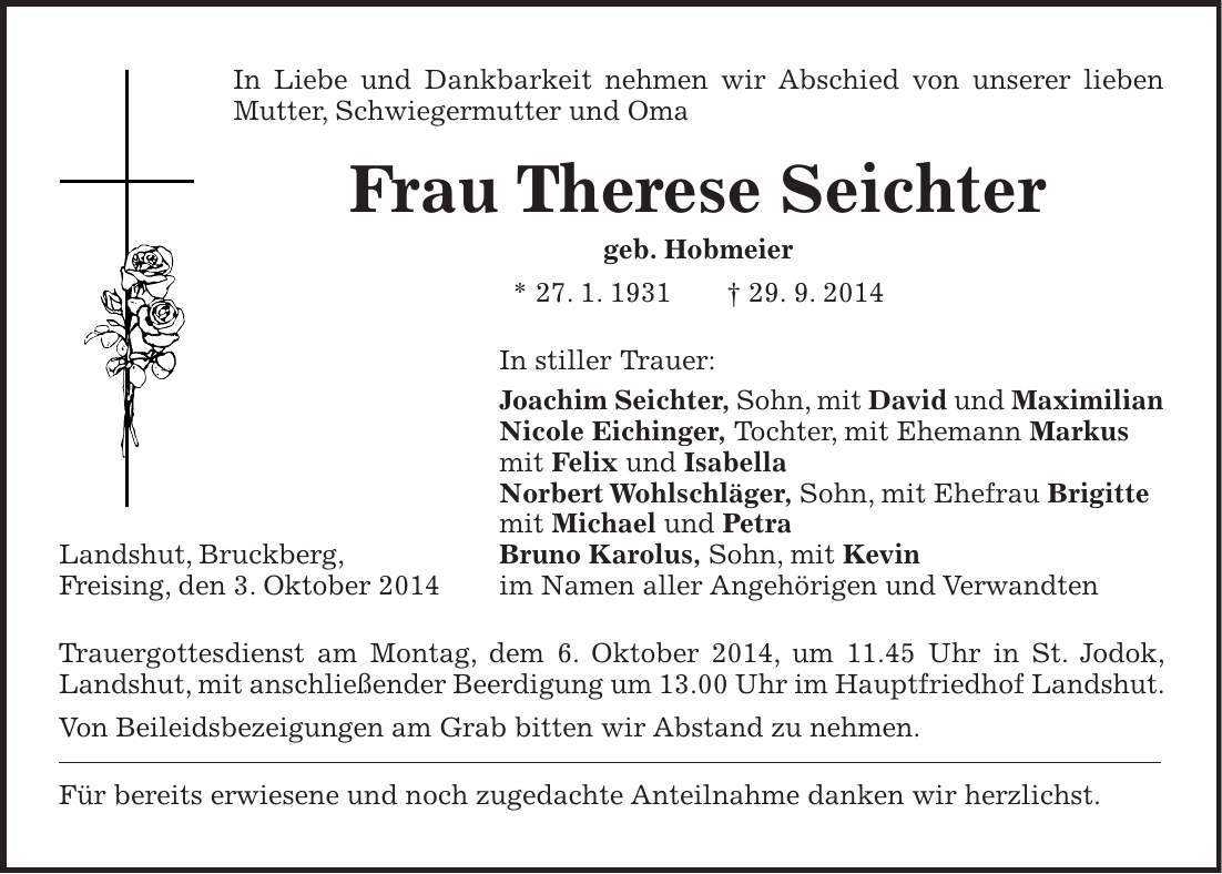 In Liebe und Dankbarkeit nehmen wir Abschied von unserer lieben Mutter, Schwiegermutter und Oma Frau Therese Seichter geb. Hobmeier * 27. 1. 1931 + 29. 9. 2014 In stiller Trauer: Joachim Seichter, Sohn, mit David und Maximilian Nicole Eichinger, Tochter, mit Ehemann Markus mit Felix und Isabella Norbert Wohlschläger, Sohn, mit Ehefrau Brigitte mit Michael und Petra Bruno Karolus, Sohn, mit Kevin im Namen aller Angehörigen und Verwandten Trauergottesdienst am Montag, dem 6. Oktober 2014, um 11.45 Uhr in St. Jodok, Landshut, mit anschließender Beerdigung um 13.00 Uhr im Hauptfriedhof Landshut. Von Beileidsbezeigungen am Grab bitten wir Abstand zu nehmen. Für bereits erwiesene und noch zugedachte Anteilnahme danken wir herzlichst.Landshut, Bruckberg, Freising, den 3. Oktober 2014