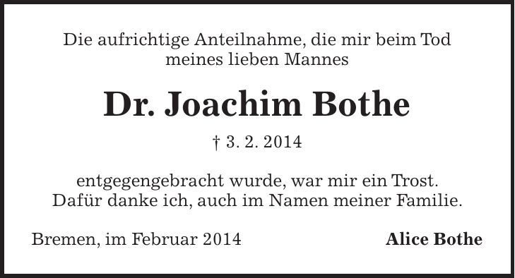 Die aufrichtige Anteilnahme, die mir beim Tod meines lieben Mannes Dr. Joachim Bothe + 3. 2. 2014 entgegengebracht wurde, war mir ein Trost. Dafür danke ich, auch im Namen meiner Familie. Bremen, im Februar 2014 Alice Bothe