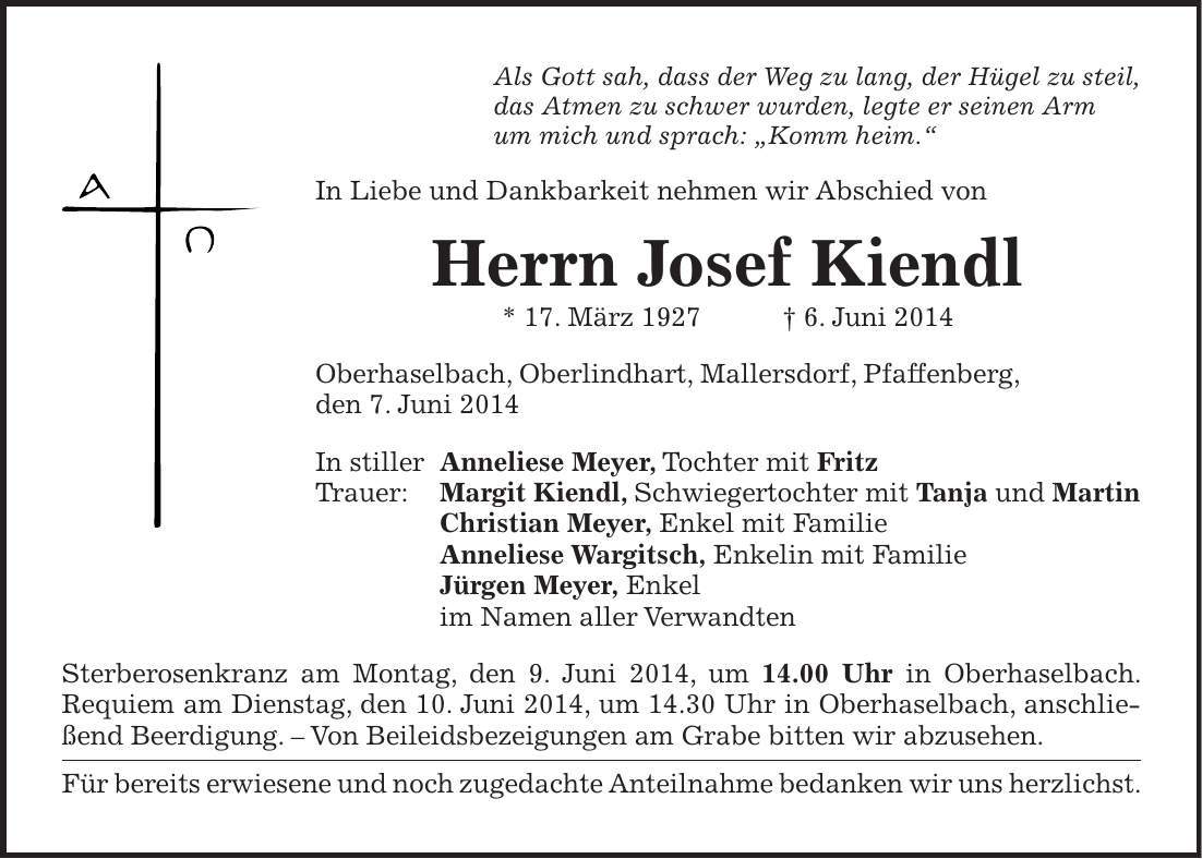 Als Gott sah, dass der Weg zu lang, der Hügel zu steil, das Atmen zu schwer wurden, legte er seinen Arm um mich und sprach: 'Komm heim.' In Liebe und Dankbarkeit nehmen wir Abschied von Herrn Josef Kiendl * 17. März 1927 + 6. Juni 2014 Oberhaselbach, Oberlindhart, Mallersdorf, Pfaffenberg, den 7. Juni 2014 In stiller Anneliese Meyer, Tochter mit Fritz Trauer: Margit Kiendl, Schwiegertochter mit Tanja und Martin Christian Meyer, Enkel mit Familie Anneliese Wargitsch, Enkelin mit Familie Jürgen Meyer, Enkel im Namen aller Verwandten Sterberosenkranz am Montag, den 9. Juni 2014, um 14.00 Uhr in Oberhaselbach. Requiem am Dienstag, den 10. Juni 2014, um 14.30 Uhr in Oberhaselbach, anschließend Beerdigung. - Von Beileidsbezeigungen am Grabe bitten wir abzusehen. Für bereits erwiesene und noch zugedachte Anteilnahme bedanken wir uns herzlichst. 