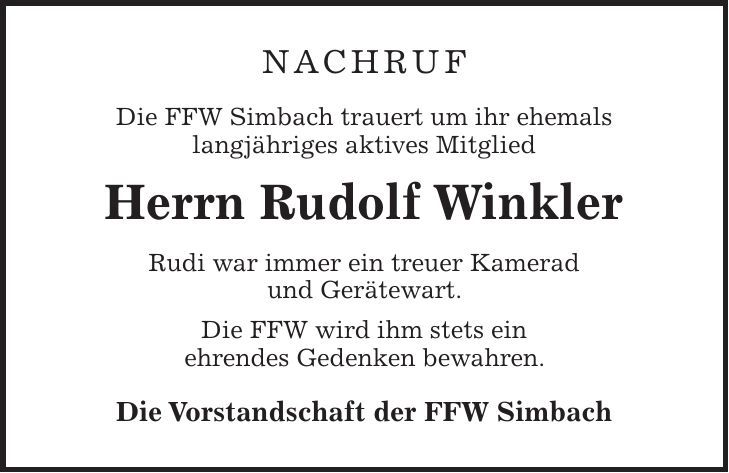 Nachruf Die FFW Simbach trauert um ihr ehemals langjähriges aktives Mitglied Herrn Rudolf Winkler Rudi war immer ein treuer Kamerad und Gerätewart. Die FFW wird ihm stets ein ehrendes Gedenken bewahren. Die Vorstandschaft der FFW Simbach 