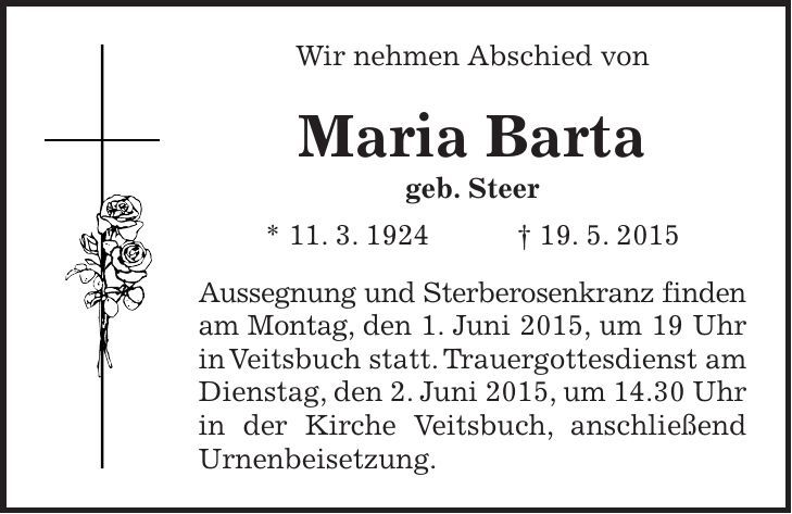 Wir nehmen Abschied von Maria Barta geb. Steer * 11. 3. 1924 + 19. 5. 2015 Aussegnung und Sterberosenkranz finden am Montag, den 1. Juni 2015, um 19 Uhr in Veitsbuch statt. Trauergottesdienst am Dienstag, den 2. Juni 2015, um 14.30 Uhr in der Kirche Veitsbuch, anschließend Urnenbeisetzung. 