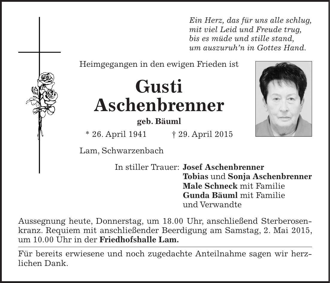 Ein Herz, das für uns alle schlug, mit viel Leid und Freude trug, bis es müde und stille stand, um auszuruhn in Gottes Hand. Heimgegangen in den ewigen Frieden ist Gusti Aschenbrenner geb. Bäuml * 26. April 1941 + 29. April 2015 Lam, Schwarzenbach In stiller Trauer: Josef Aschenbrenner Tobias und Sonja Aschenbrenner Male Schneck mit Familie Gunda Bäuml mit Familie und Verwandte Aussegnung heute, Donnerstag, um 18.00 Uhr, anschließend Sterberosenkranz. Requiem mit anschließender Beerdigung am Samstag, 2. Mai 2015, um 10.00 Uhr in der Friedhofshalle Lam. Für bereits erwiesene und noch zugedachte Anteilnahme sagen wir herz- lichen Dank.