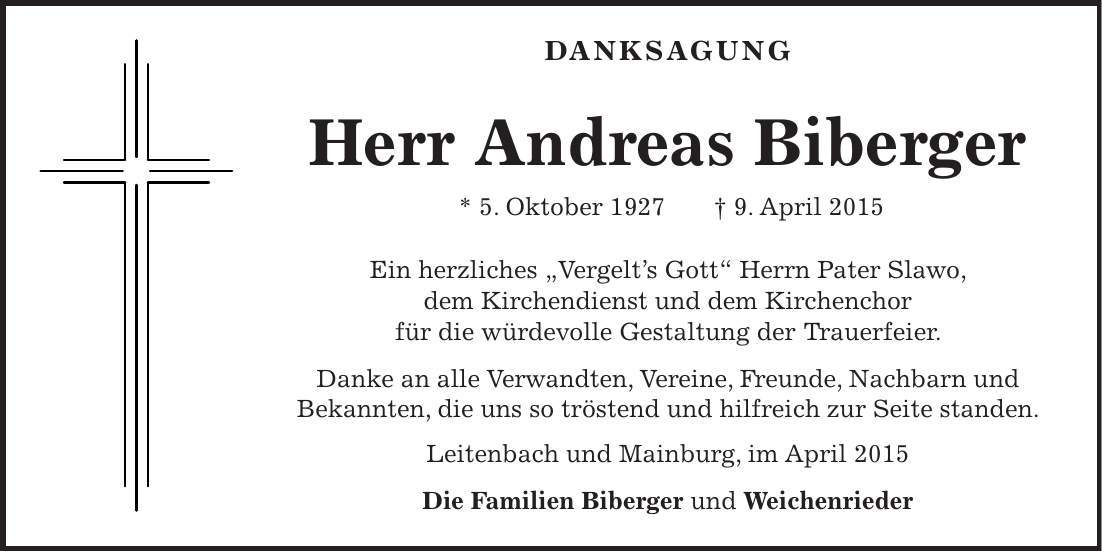 DANKSAGUNG Herr Andreas Biberger * 5. Oktober 1927 + 9. April 2015 Ein herzliches ' Vergelts Gott' Herrn Pater Slawo, dem Kirchendienst und dem Kirchenchor für die würdevolle Gestaltung der Trauerfeier. Danke an alle Verwandten, Vereine, Freunde, Nachbarn und Bekannten, die uns so tröstend und hilfreich zur Seite standen. Leitenbach und Mainburg, im April 2015 Die Familien Biberger und Weichenrieder 