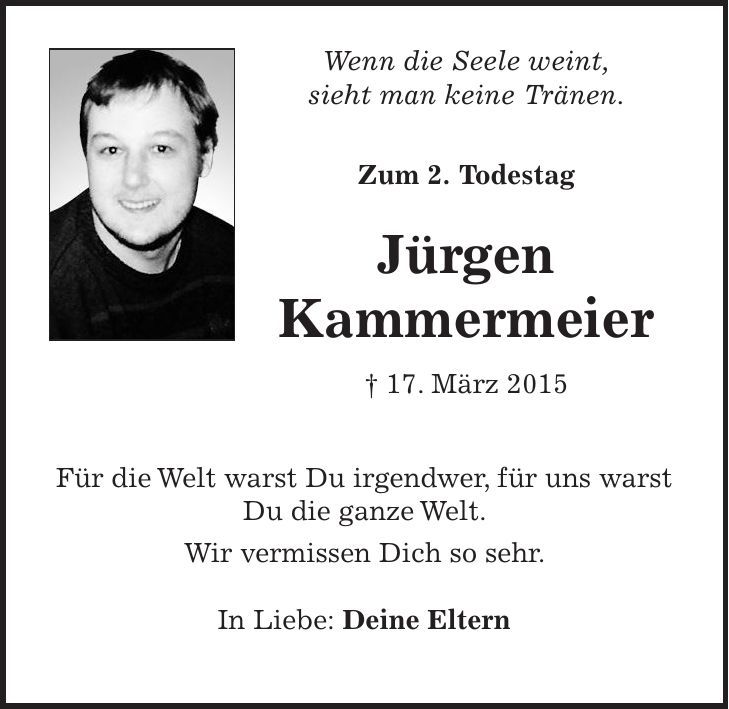  Wenn die Seele weint, sieht man keine Tränen. Zum 2. Todestag Jürgen Kammermeier + 17. März 2015 Für die Welt warst Du irgendwer, für uns warst Du die ganze Welt. Wir vermissen Dich so sehr. In Liebe: Deine Eltern 