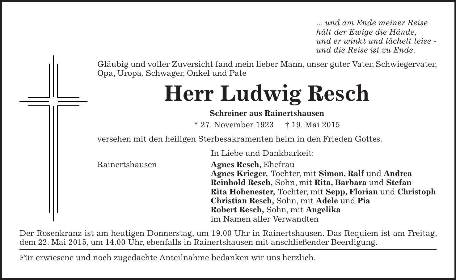 ... und am Ende meiner Reise hält der Ewige die Hände, und er winkt und lächelt leise - und die Reise ist zu Ende. Gläubig und voller Zuversicht fand mein lieber Mann, unser guter Vater, Schwiegervater, Opa, Uropa, Schwager, Onkel und Pate Herr Ludwig Resch Schreiner aus Rainertshausen * 27. November 1923 + 19. Mai 2015 versehen mit den heiligen Sterbesakramenten heim in den Frieden Gottes. In Liebe und Dankbarkeit: Rainertshausen Agnes Resch, Ehefrau Agnes Krieger, Tochter, mit Simon, Ralf und Andrea Reinhold Resch, Sohn, mit Rita, Barbara und Stefan Rita Hohenester, Tochter, mit Sepp, Florian und Christoph Christian Resch, Sohn, mit Adele und Pia Robert Resch, Sohn, mit Angelika im Namen aller Verwandten Der Rosenkranz ist am heutigen Donnerstag, um 19.00 Uhr in Rainertshausen. Das Requiem ist am Freitag, dem 22. Mai 2015, um 14.00 Uhr, ebenfalls in Rainertshausen mit anschließender Beerdigung. Für erwiesene und noch zugedachte Anteilnahme bedanken wir uns herzlich. 