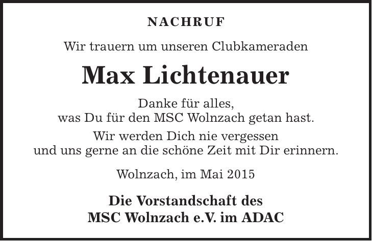 NACHRUF Wir trauern um unseren Clubkameraden Max Lichtenauer Danke für alles, was Du für den MSC Wolnzach getan hast. Wir werden Dich nie vergessen und uns gerne an die schöne Zeit mit Dir erinnern. Wolnzach, im Mai 2015 Die Vorstandschaft des MSC Wolnzach e.V. im ADAC 