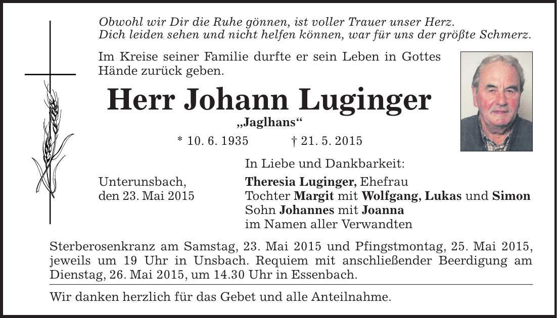 Obwohl wir Dir die Ruhe gönnen, ist voller Trauer unser Herz. Dich leiden sehen und nicht helfen können, war für uns der größte Schmerz. Im Kreise seiner Familie durfte er sein Leben in Gottes Hände zurück geben. Herr Johann Luginger 'Jaglhans' * 10. 6. 1935 + 21. 5. 2015 In Liebe und Dankbarkeit: Unterunsbach, Theresia Luginger, Ehefrau den 23. Mai 2015 Tochter Margit mit Wolfgang, Lukas und Simon Sohn Johannes mit Joanna im Namen aller Verwandten Sterberosenkranz am Samstag, 23. Mai 2015 und Pfingstmontag, 25. Mai 2015, jeweils um 19 Uhr in Unsbach. Requiem mit anschließender Beerdigung am Dienstag, 26. Mai 2015, um 14.30 Uhr in Essenbach. Wir danken herzlich für das Gebet und alle Anteilnahme.