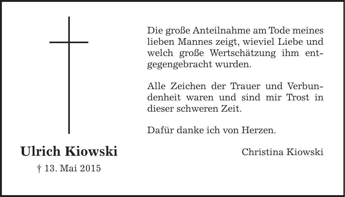 Die große Anteilnahme am Tode meines lieben Mannes zeigt, wieviel Liebe und welch große Wertschätzung ihm ent­gegengebracht wurden. Alle Zeichen der Trauer und Verbundenheit waren und sind mir Trost in dieser schweren Zeit. Dafür danke ich von Herzen. Christina KiowskiUlrich Kiowski + 13. Mai 2015