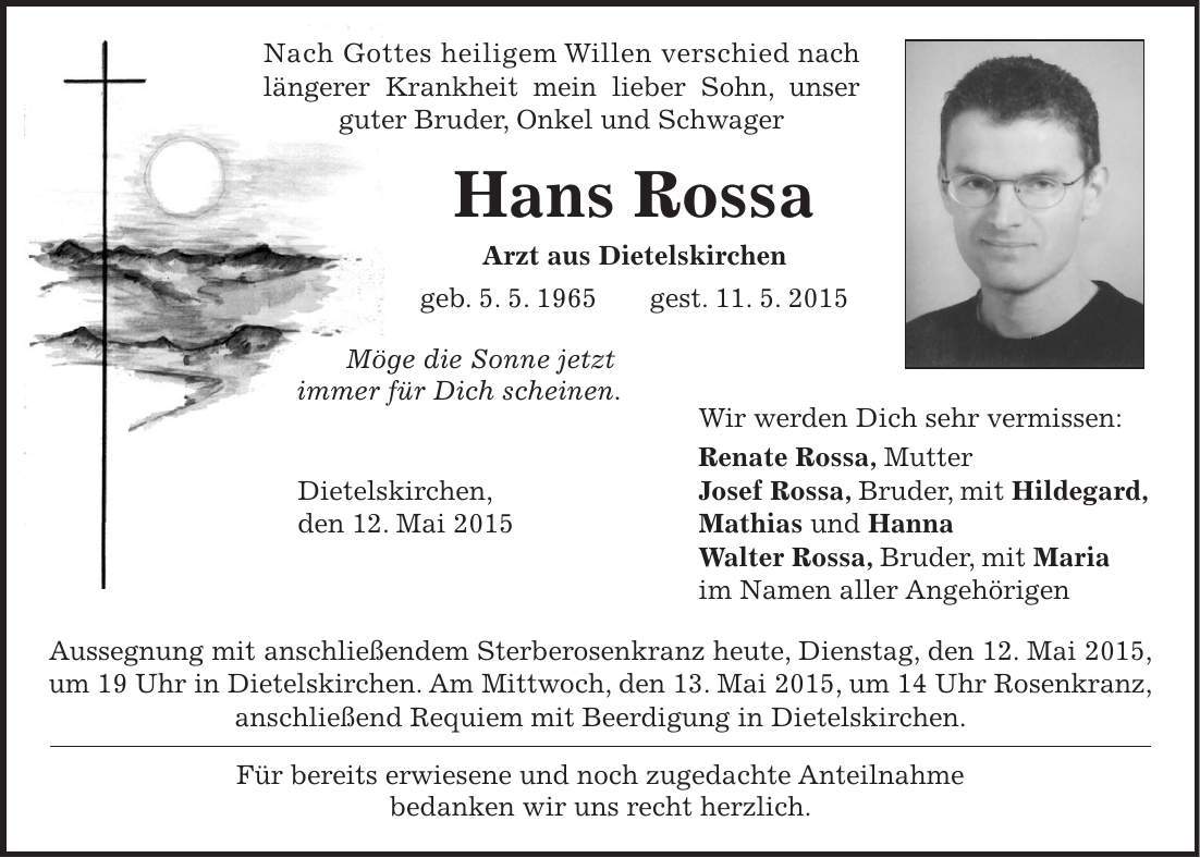  Nach Gottes heiligem Willen verschied nach längerer Krankheit mein lieber Sohn, unser guter Bruder, Onkel und Schwager Hans Rossa Arzt aus Dietelskirchen geb. 5. 5. 1965 gest. 11. 5. 2015 Möge die Sonne jetzt immer für Dich scheinen. Wir werden Dich sehr vermissen: Renate Rossa, Mutter Dietelskirchen, Josef Rossa, Bruder, mit Hildegard, den 12. Mai 2015 Mathias und Hanna Walter Rossa, Bruder, mit Maria im Namen aller Angehörigen Aussegnung mit anschließendem Sterberosenkranz heute, Dienstag, den 12. Mai 2015, um 19 Uhr in Dietelskirchen. Am Mittwoch, den 13. Mai 2015, um 14 Uhr Rosenkranz, anschließend Requiem mit Beerdigung in Dietelskirchen. Für bereits erwiesene und noch zugedachte Anteilnahme bedanken wir uns recht herzlich. 