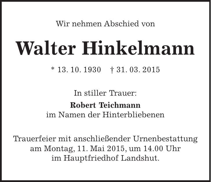 Wir nehmen Abschied von Walter Hinkelmann * 13. 10. 1930 + 31. 03. 2015 In stiller Trauer: Robert Teichmann im Namen der Hinterbliebenen Trauerfeier mit anschließender Urnenbestattung am Montag, 11. Mai 2015, um 14.00 Uhr im Hauptfriedhof Landshut. 