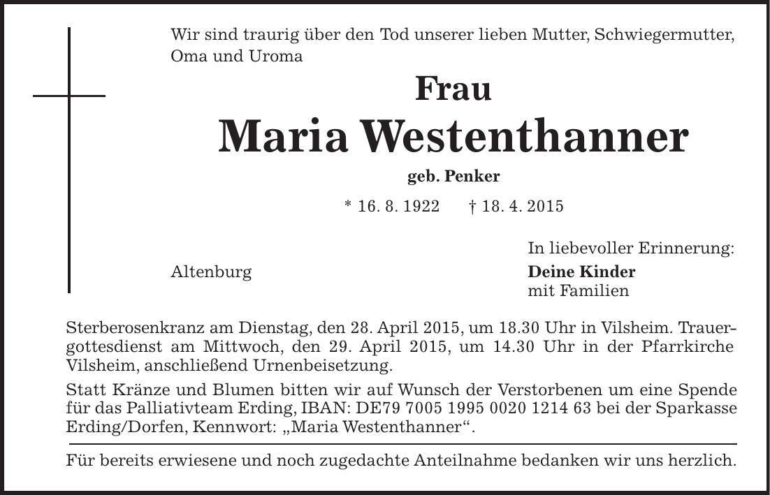 Wir sind traurig über den Tod unserer lieben Mutter, Schwiegermutter, Oma und Uroma Frau Maria Westenthanner geb. Penker * 16. 8. 1922 + 18. 4. 2015 In liebevoller Erinnerung: Altenburg Deine Kinder mit Familien Sterberosenkranz am Dienstag, den 28. April 2015, um 18.30 Uhr in Vilsheim. Trauergottesdienst am Mittwoch, den 29. April 2015, um 14.30 Uhr in der Pfarrkirche Vilsheim, anschließend Urnenbeisetzung. Statt Kränze und Blumen bitten wir auf Wunsch der Verstorbenen um eine Spende für das Palliativteam Erding, IBAN: DE*** bei der Sparkasse Erding/Dorfen, Kennwort: 'Maria Westenthanner'. Für bereits erwiesene und noch zugedachte Anteilnahme bedanken wir uns herzlich. 
