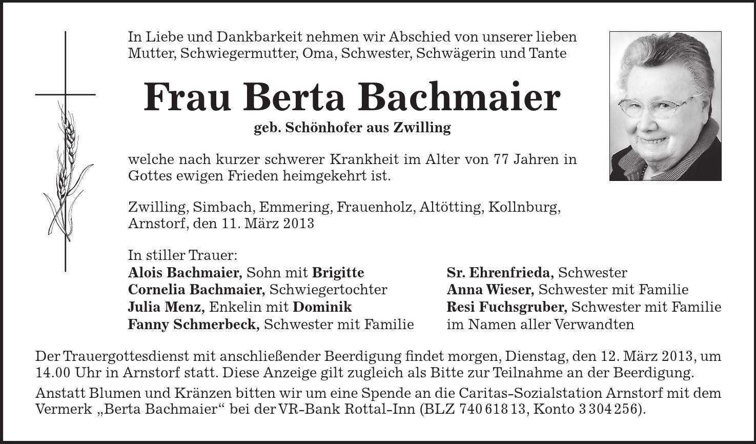 In Liebe und Dankbarkeit nehmen wir Abschied von unserer lieben Mutter, Schwiegermutter, Oma, Schwester, Schwägerin und Tante Frau Berta Bachmaier geb. Schönhofer aus Zwilling welche nach kurzer schwerer Krankheit im Alter von 77 Jahren in Gottes ewigen Frieden heimgekehrt ist. Zwilling, Simbach, Emmering, Frauenholz, Altötting, Kollnburg, Arnstorf, den 11. März 2013 In stiller Trauer: Alois Bachmaier, Sohn mit Brigitte Sr. Ehrenfrieda, Schwester Cornelia Bachmaier, Schwiegertochter Anna Wieser, Schwester mit Familie Julia Menz, Enkelin mit Dominik Resi Fuchsgruber, Schwester mit Familie Fanny Schmerbeck, Schwester mit Familie im Namen aller Verwandten Der Trauergottesdienst mit anschließender Beerdigung findet morgen, Dienstag, den 12. März 2013, um 14.00 Uhr in Arnstorf statt. Diese Anzeige gilt zugleich als Bitte zur Teilnahme an der Beerdigung. Anstatt Blumen und Kränzen bitten wir um eine Spende an die Caritas-Sozialstation Arnstorf mit dem Vermerk Berta Bachmaier bei der VR-Bank Rottal-Inn (BLZ ***, Konto ***).