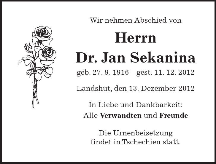 Wir nehmen Abschied von Herrn Dr. Jan Sekanina geb. 27. 9. 1916 gest. 11. 12. 2012 Landshut, den 13. Dezember 2012 In Liebe und Dankbarkeit: Alle Verwandten und Freunde Die Urnenbeisetzung findet in Tschechien statt.