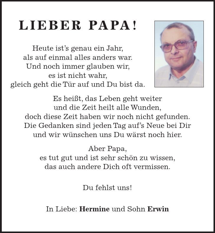 Lieber Papa! Heute ist's genau ein Jahr, als auf einmal alles anders war. Und noch immer glauben wir, es ist nicht wahr, gleich geht die Tür auf und Du bist da. Es heißt, das Leben geht weiter und die Zeit heilt alle Wunden, doch diese Zeit haben wir noch nicht gefunden. Die Gedanken sind jeden Tag auf's Neue bei Dir und wir wünschen uns Du wärst noch hier. Aber Papa, es tut gut und ist sehr schön zu wissen, das auch andere Dich oft vermissen. Du fehlst uns! In Liebe: Hermine und Sohn Erwin