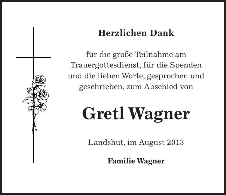 Herzlichen Dank für die große Teilnahme am Trauergottesdienst, für die Spenden und die lieben Worte, gesprochen und geschrieben, zum Abschied von Gretl Wagner Landshut, im August 2013 Familie Wagner 