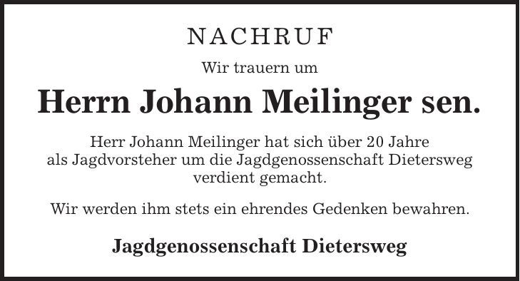 NACHRUF Wir trauern um Herrn Johann Meilinger sen. Herr Johann Meilinger hat sich über 20 Jahre als Jagdvorsteher um die Jagdgenossenschaft Dietersweg verdient gemacht. Wir werden ihm stets ein ehrendes Gedenken bewahren. Jagdgenossenschaft Dietersweg 