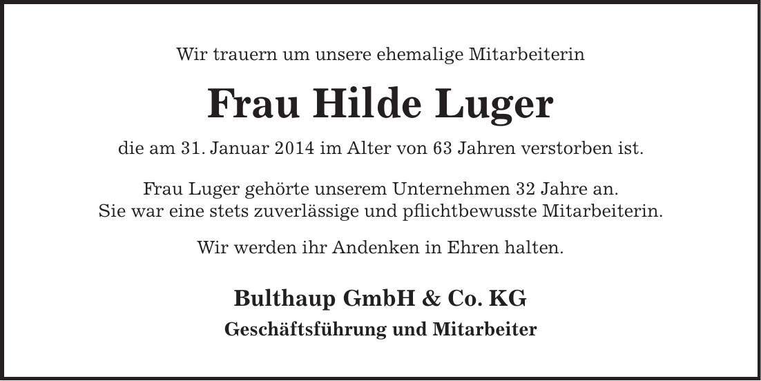  Wir trauern um unsere ehemalige Mitarbeiterin Frau Hilde Luger die am 31. Januar 2014 im Alter von 63 Jahren verstorben ist. Frau Luger gehörte unserem Unternehmen 32 Jahre an. Sie war eine stets zuverlässige und pflichtbewusste Mitarbeiterin. Wir werden ihr Andenken in Ehren halten. Bulthaup GmbH & Co. KG Geschäftsführung und Mitarbeiter 